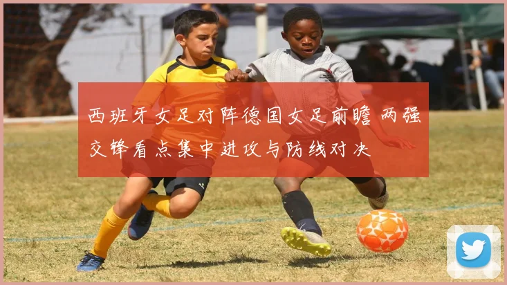西班牙女足对阵德国女足前瞻 两强交锋看点集中进攻与防线对决