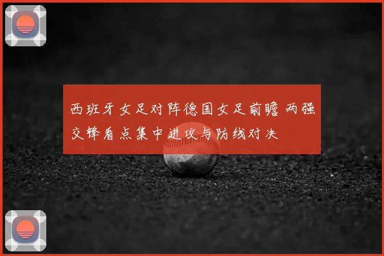 西班牙女足对阵德国女足前瞻 两强交锋看点集中进攻与防线对决
