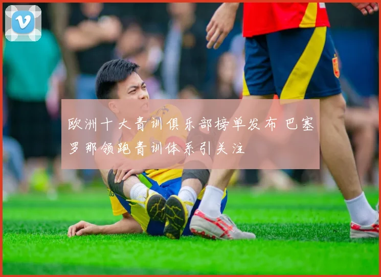 欧洲十大青训俱乐部榜单发布 巴塞罗那领跑青训体系引关注