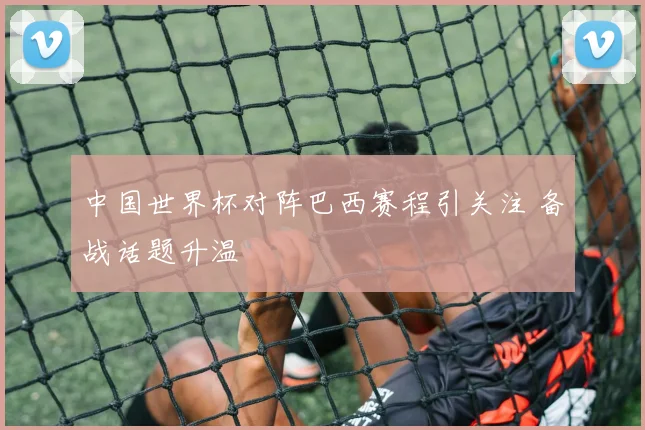 中国世界杯对阵巴西赛程引关注 备战话题升温
