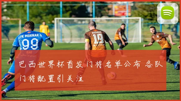 巴西世界杯首发门将名单公布 各队门将配置引关注