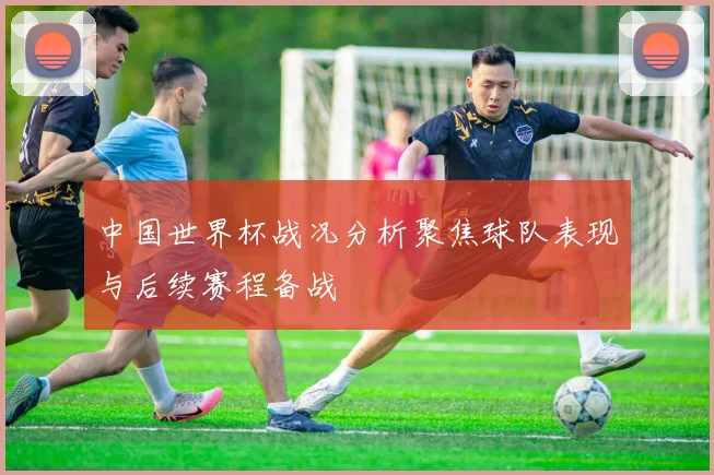 中国世界杯战况分析聚焦球队表现与后续赛程备战
