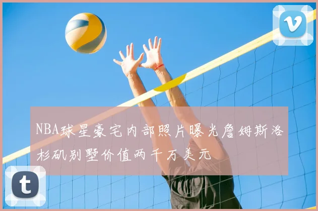 NBA球星豪宅内部照片曝光詹姆斯洛杉矶别墅价值两千万美元