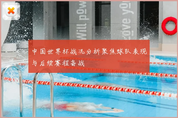 中国世界杯战况分析聚焦球队表现与后续赛程备战