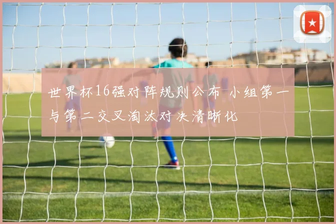 世界杯16强对阵规则公布 小组第一与第二交叉淘汰对决清晰化